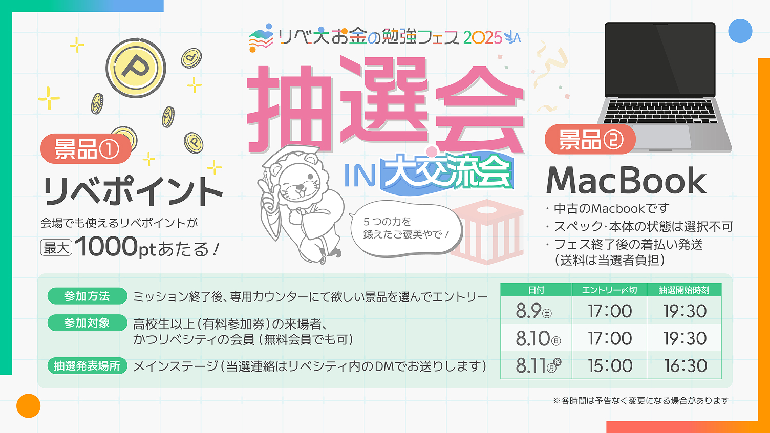 リベ大お金の勉強フェス2025 抽選会IN大交流会 5つの力を鍛えたご褒美やで! 景品①リベポイント 会場でも使えるリベポイントが最大1000ポイントあたる! 景品②MacBook 中古のMacbookです スペック・本体の状態は選択不可 フェス終了後の着払い発送(送料は当選者負担) 参加方法 ミッション終了後、専用カウンターにて欲しい景品を選んでエントリー 参加対象 高校生以上(有料参加券)の来場者、かつリベシティの会員(無料会員でも可) 抽選発表場所 メインステージ(当選連絡はリベシティ内のDMでお送りします) 8月9日(土)のエントリー〆切は17:00、抽選開始時刻は19:30。8月10日(日)のエントリー〆切は17:00、抽選開始時刻は19:30。8月11日(月・祝)のエントリー〆切は15:00、抽選開始時刻は16:30。※各時間は予告なく変更になる場合があります